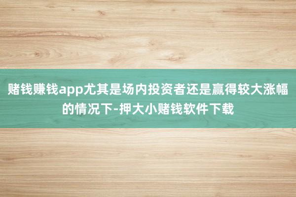 赌钱赚钱app尤其是场内投资者还是赢得较大涨幅的情况下-押大小赌钱软件下载