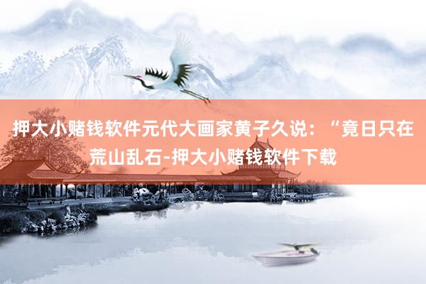 押大小赌钱软件元代大画家黄子久说：“竟日只在荒山乱石-押大小赌钱软件下载