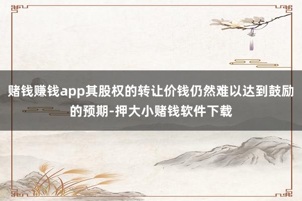赌钱赚钱app其股权的转让价钱仍然难以达到鼓励的预期-押大小赌钱软件下载