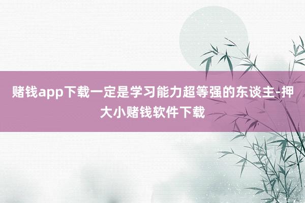 赌钱app下载一定是学习能力超等强的东谈主-押大小赌钱软件下载