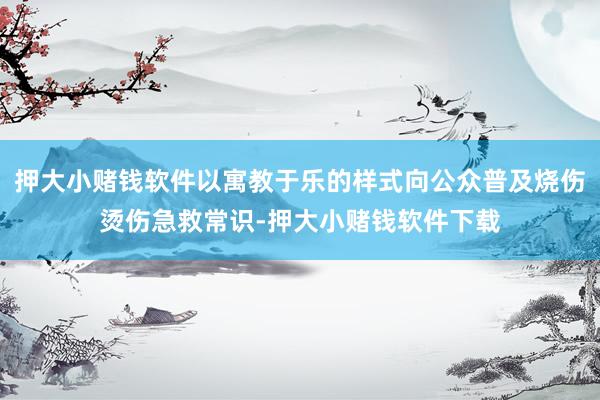 押大小赌钱软件以寓教于乐的样式向公众普及烧伤烫伤急救常识-押大小赌钱软件下载