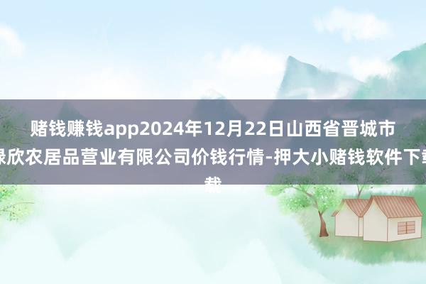 赌钱赚钱app2024年12月22日山西省晋城市绿欣农居品营业有限公司价钱行情-押大小赌钱软件下载