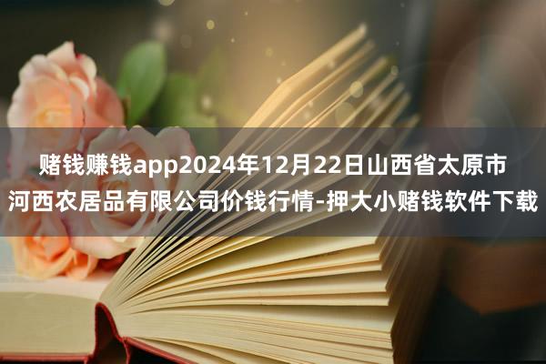 赌钱赚钱app2024年12月22日山西省太原市河西农居品有限公司价钱行情-押大小赌钱软件下载