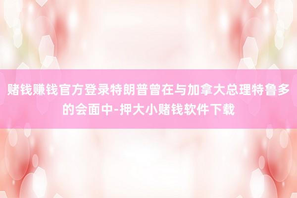 赌钱赚钱官方登录特朗普曾在与加拿大总理特鲁多的会面中-押大小赌钱软件下载