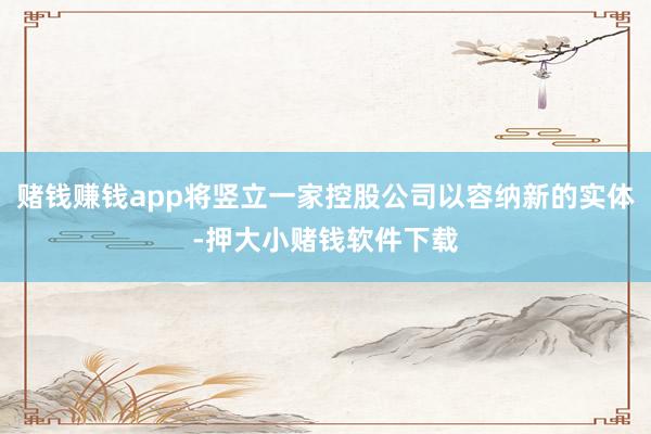 赌钱赚钱app将竖立一家控股公司以容纳新的实体-押大小赌钱软件下载