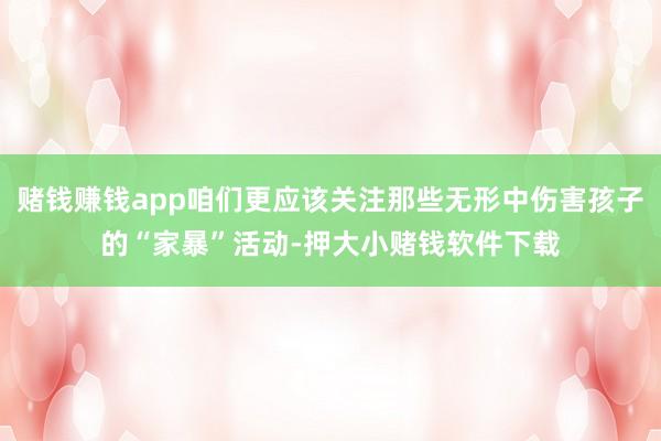 赌钱赚钱app咱们更应该关注那些无形中伤害孩子的“家暴”活动-押大小赌钱软件下载