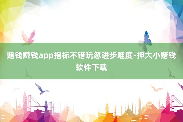 赌钱赚钱app指标不错玩忽进步难度-押大小赌钱软件下载
