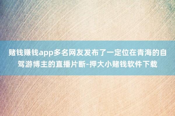 赌钱赚钱app多名网友发布了一定位在青海的自驾游博主的直播片断-押大小赌钱软件下载