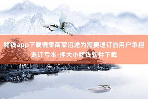 赌钱app下载辘集商家沿途为需要退订的用户承担退订亏本-押大小赌钱软件下载