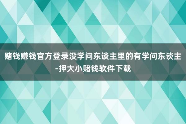 赌钱赚钱官方登录没学问东谈主里的有学问东谈主-押大小赌钱软件下载