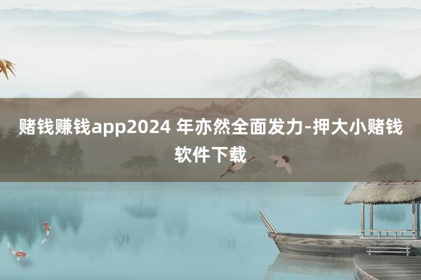 赌钱赚钱app2024 年亦然全面发力-押大小赌钱软件下载