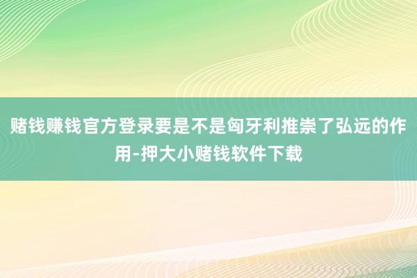 赌钱赚钱官方登录要是不是匈牙利推崇了弘远的作用-押大小赌钱软件下载