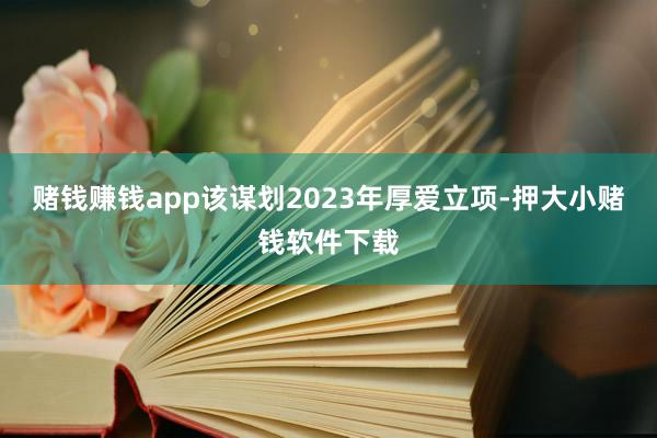 赌钱赚钱app该谋划2023年厚爱立项-押大小赌钱软件下载