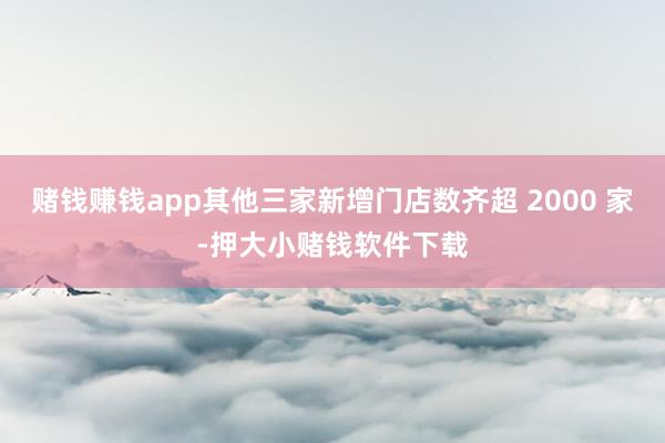 赌钱赚钱app其他三家新增门店数齐超 2000 家-押大小赌钱软件下载