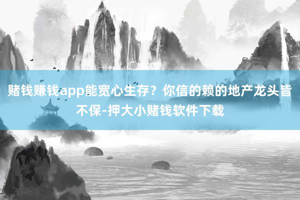 赌钱赚钱app能宽心生存？你信的赖的地产龙头皆不保-押大小赌钱软件下载