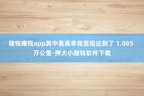 赌钱赚钱app其中最高单程里程达到了 1.085 万公里-押大小赌钱软件下载
