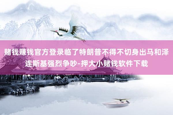 赌钱赚钱官方登录临了特朗普不得不切身出马和泽连斯基强烈争吵-押大小赌钱软件下载