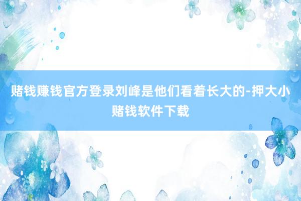 赌钱赚钱官方登录刘峰是他们看着长大的-押大小赌钱软件下载