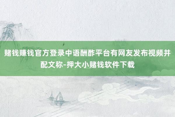 赌钱赚钱官方登录中语酬酢平台有网友发布视频并配文称-押大小赌钱软件下载