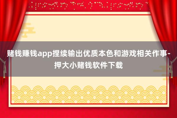 赌钱赚钱app捏续输出优质本色和游戏相关作事-押大小赌钱软件下载