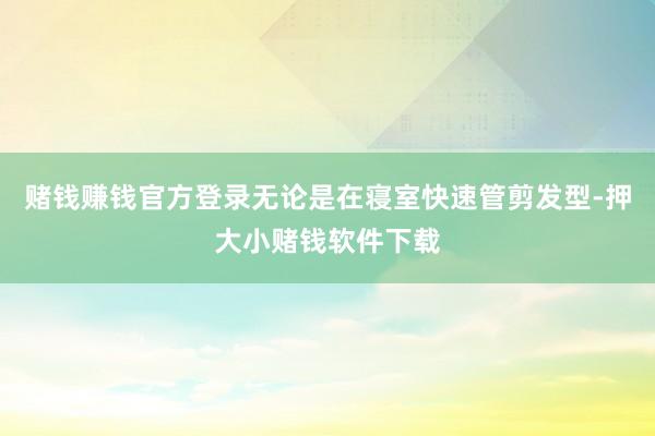 赌钱赚钱官方登录无论是在寝室快速管剪发型-押大小赌钱软件下载