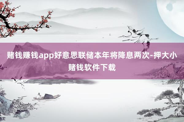 赌钱赚钱app好意思联储本年将降息两次-押大小赌钱软件下载