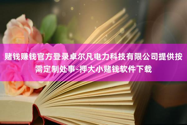 赌钱赚钱官方登录卓尔凡电力科技有限公司提供按需定制处事-押大小赌钱软件下载