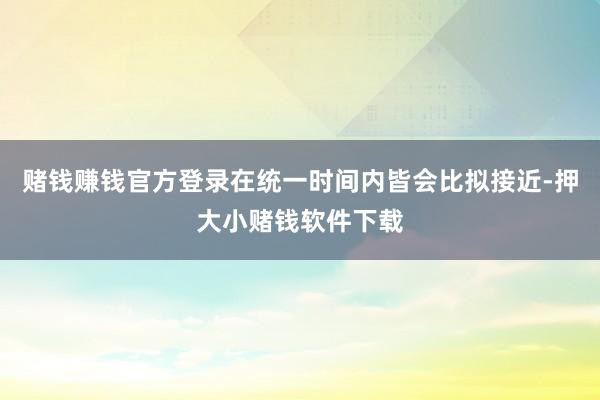赌钱赚钱官方登录在统一时间内皆会比拟接近-押大小赌钱软件下载