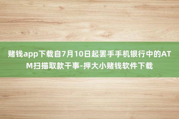 赌钱app下载自7月10日起罢手手机银行中的ATM扫描取款干事-押大小赌钱软件下载