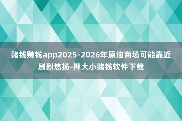 赌钱赚钱app2025-2026年原油商场可能靠近剧烈悠扬-押大小赌钱软件下载