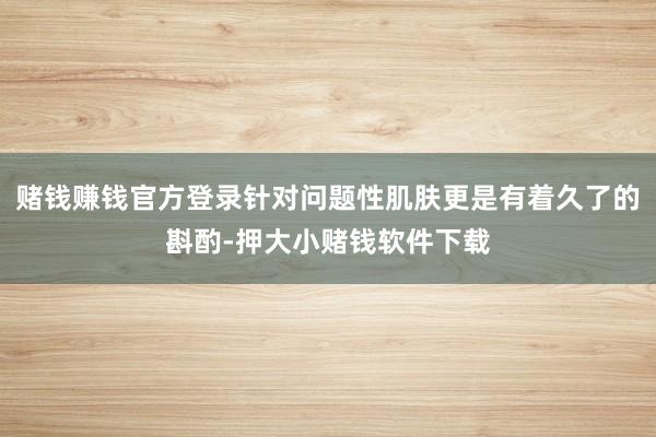 赌钱赚钱官方登录针对问题性肌肤更是有着久了的斟酌-押大小赌钱软件下载