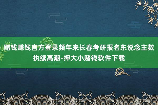 赌钱赚钱官方登录频年来长春考研报名东说念主数执续高潮-押大小赌钱软件下载