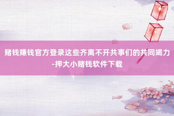 赌钱赚钱官方登录这些齐离不开共事们的共同竭力-押大小赌钱软件下载