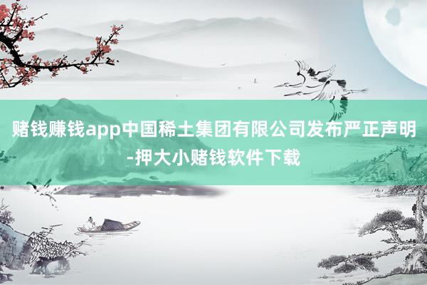 赌钱赚钱app中国稀土集团有限公司发布严正声明-押大小赌钱软件下载